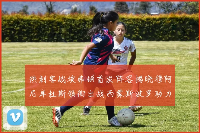 热刺客战埃弗顿首发阵容揭晓穆阿尼库杜斯领衔出战西蒙斯波罗助力